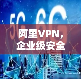 阿里VPN，企业级安全通信的解决方案与技术解析
